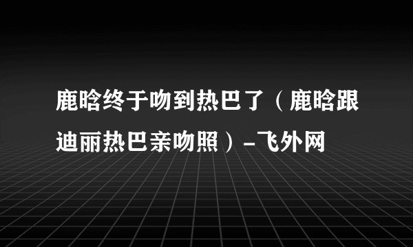 鹿晗终于吻到热巴了(鹿晗跟迪丽热巴亲吻照)-飞外网