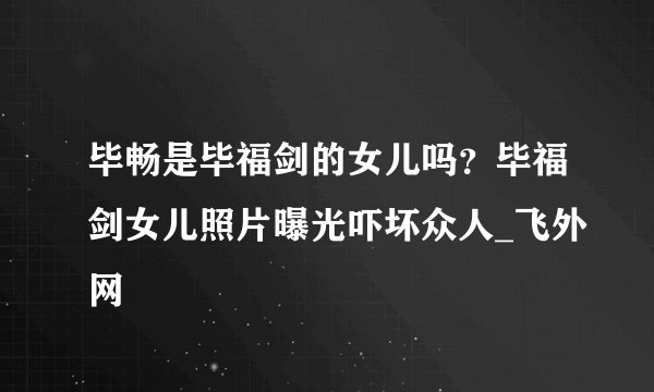 毕畅是毕福剑的女儿吗？毕福剑女儿照片曝光吓坏众人_飞外网