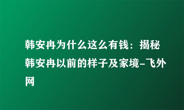 韩安冉为什么这么有钱：揭秘韩安冉以前的样子及家境-飞外网