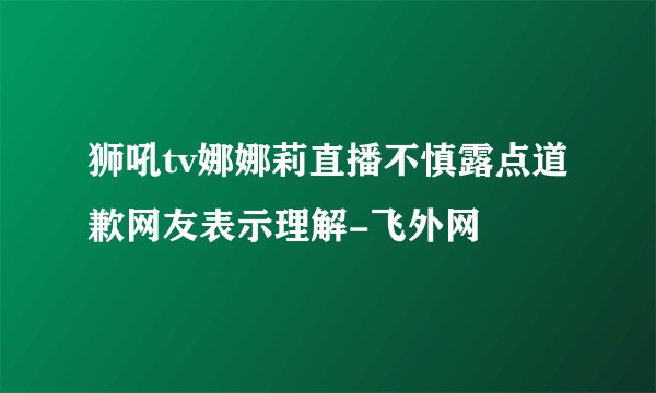 狮吼tv娜娜莉直播不慎露点道歉网友表示理解-飞外网