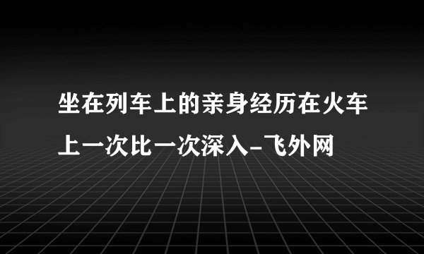 坐在列车上的亲身经历在火车上一次比一次深入-飞外网