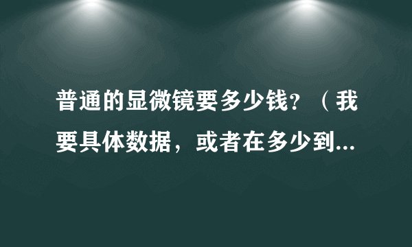 普通的显微镜要多少钱？（我要具体数据，或者在多少到多少之间）