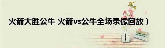 火箭大胜公牛 火箭vs公牛全场录像回放）