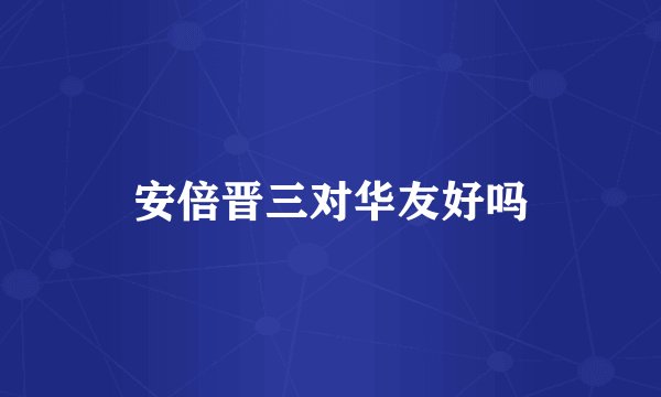 安倍晋三对华友好吗