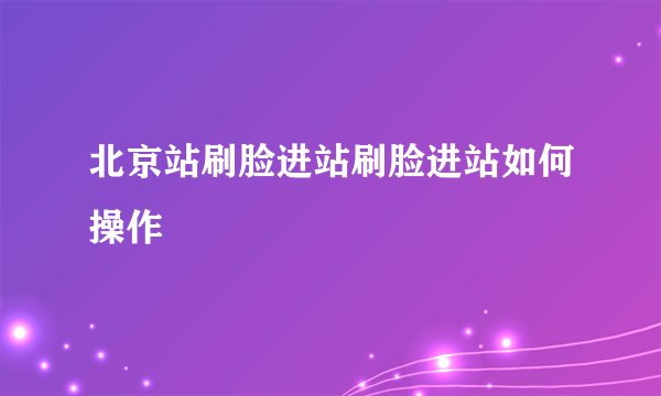 北京站刷脸进站刷脸进站如何操作