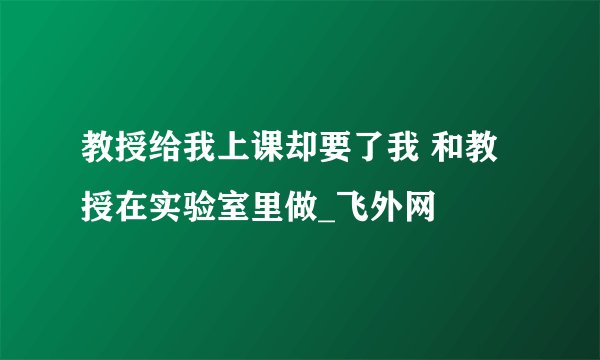 教授给我上课却要了我 和教授在实验室里做_飞外网