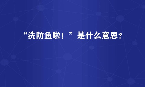 “洗防鱼啦！”是什么意思？