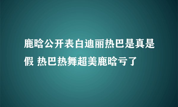 鹿晗公开表白迪丽热巴是真是假 热巴热舞超美鹿晗亏了
