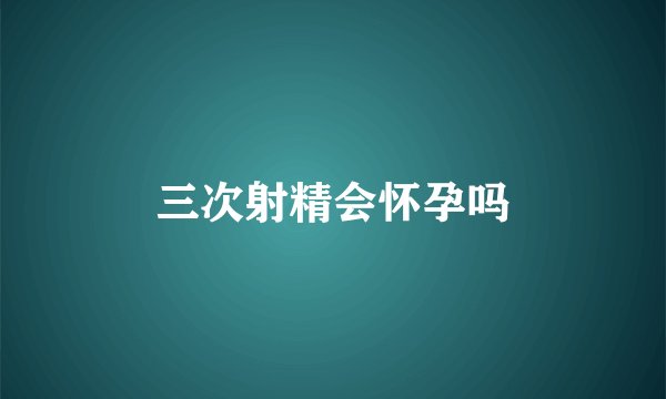 三次射精会怀孕吗
