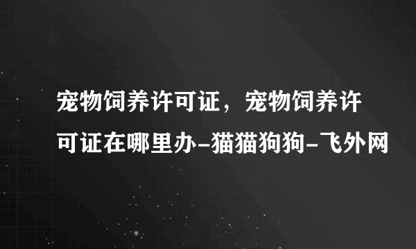 宠物饲养许可证，宠物饲养许可证在哪里办-猫猫狗狗-飞外网