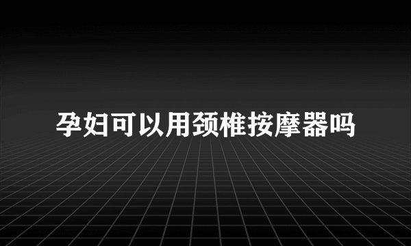 孕妇可以用颈椎按摩器吗