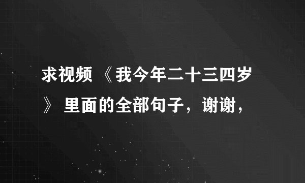 求视频 《我今年二十三四岁 》 里面的全部句子，谢谢，