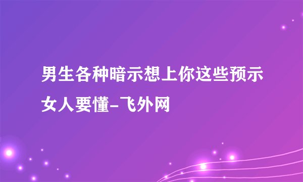 男生各种暗示想上你这些预示女人要懂-飞外网