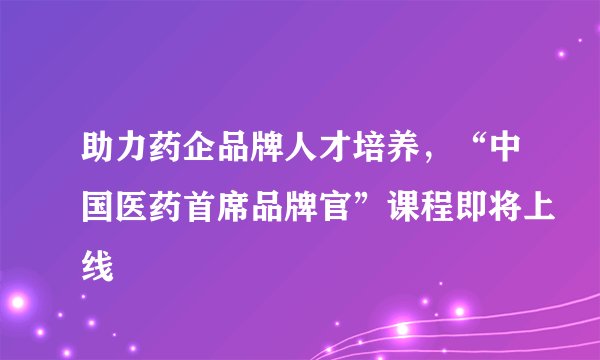助力药企品牌人才培养，“中国医药首席品牌官”课程即将上线