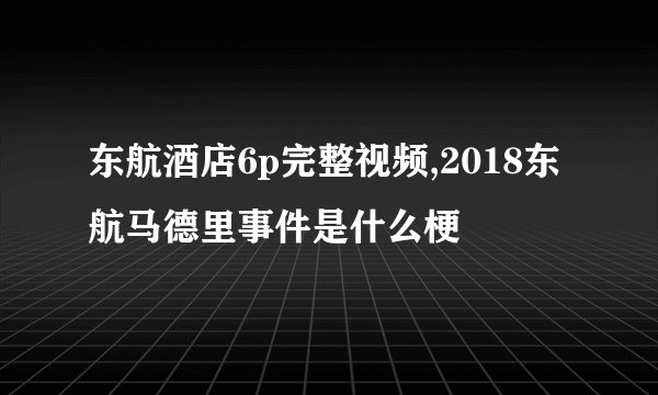 东航酒店6p完整视频,2018东航马德里事件是什么梗