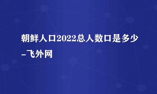 朝鲜人口2022总人数口是多少-飞外网