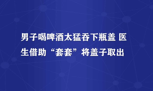 男子喝啤酒太猛吞下瓶盖 医生借助“套套”将盖子取出