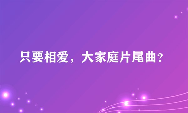 只要相爱，大家庭片尾曲？