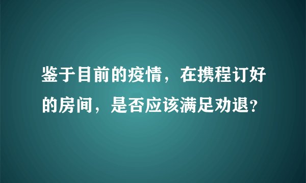 鉴于目前的疫情，在携程订好的房间，是否应该满足劝退？