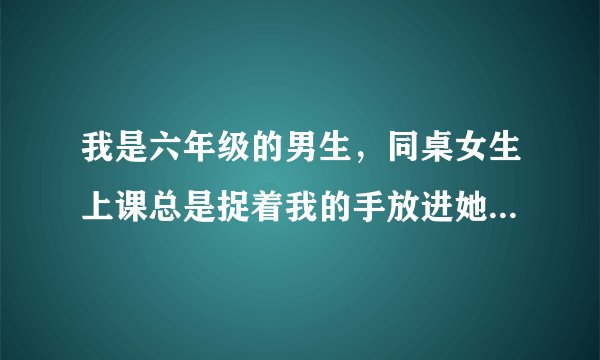 我是六年级的男生，同桌女生上课总是捉着我的手放进她的 ... 