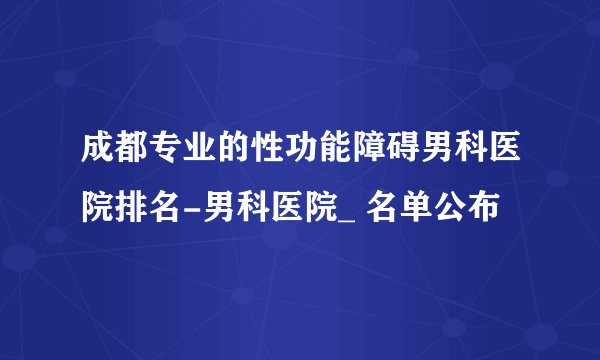 成都专业的性功能障碍男科医院排名-男科医院_ 名单公布