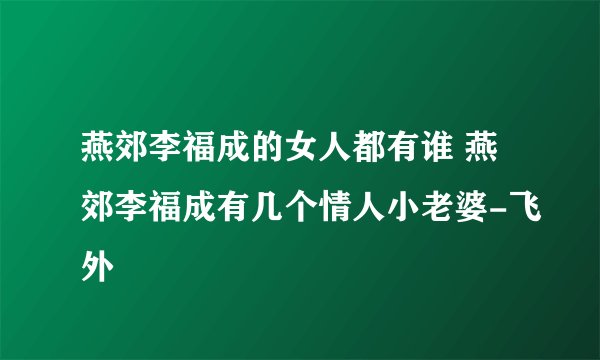燕郊李福成的女人都有谁 燕郊李福成有几个情人小老婆-飞外