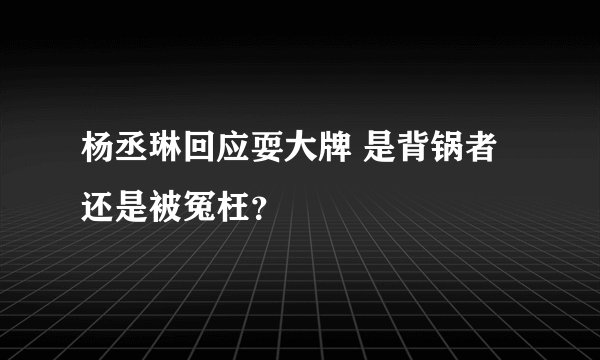 杨丞琳回应耍大牌 是背锅者还是被冤枉？
