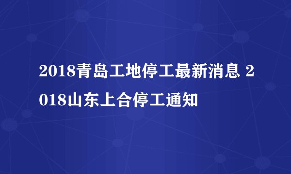 2018青岛工地停工最新消息 2018山东上合停工通知