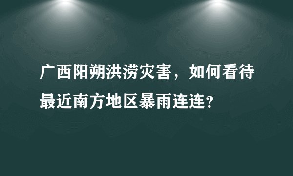 广西阳朔洪涝灾害，如何看待最近南方地区暴雨连连？