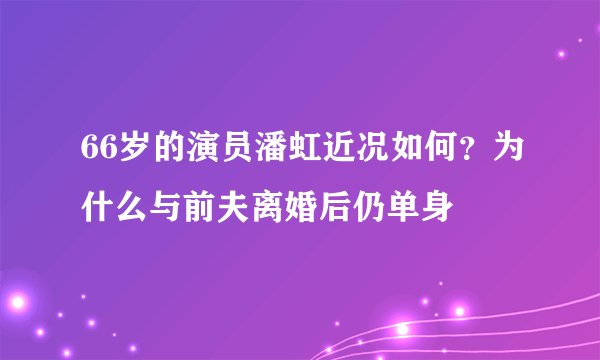 66岁的演员潘虹近况如何？为什么与前夫离婚后仍单身
