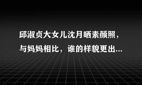 邱淑贞大女儿沈月晒素颜照,与妈妈相比,谁的样貌更出众一些?