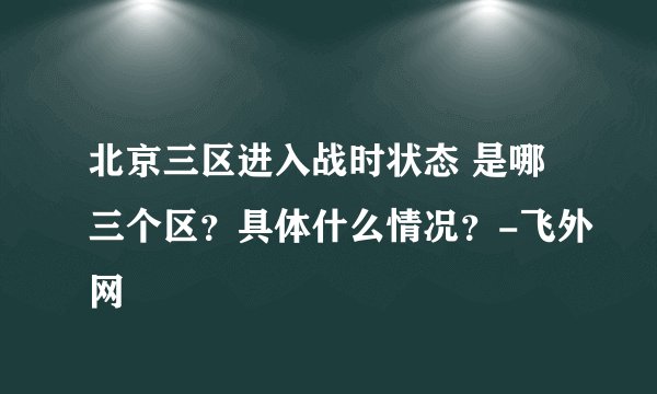 北京三区进入战时状态 是哪三个区？具体什么情况？-飞外网