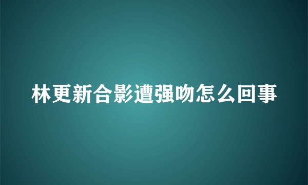 林更新合影遭强吻怎么回事