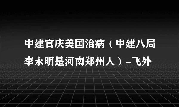 中建官庆美国治病（中建八局李永明是河南郑州人）-飞外