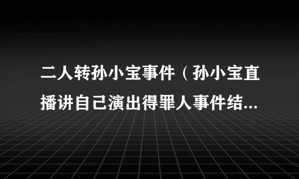 二人转孙小宝事件（孙小宝直播讲自己演出得罪人事件结局是什么）介绍_飞外网