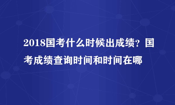 2018国考什么时候出成绩？国考成绩查询时间和时间在哪