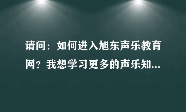 请问：如何进入旭东声乐教育网？我想学习更多的声乐知识。谁能帮我拜托了！