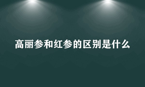 高丽参和红参的区别是什么