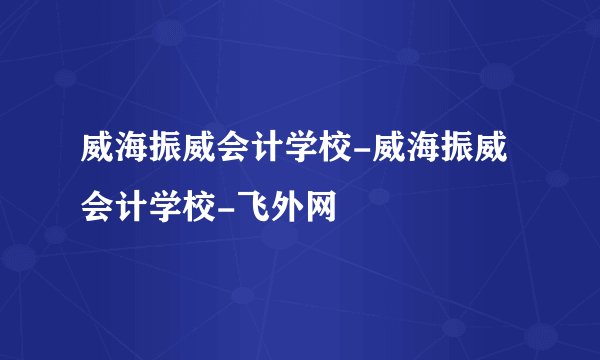 威海振威会计学校-威海振威会计学校-飞外网