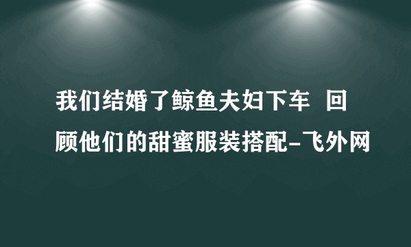 我们结婚了鲸鱼夫妇下车  回顾他们的甜蜜服装搭配-飞外网
