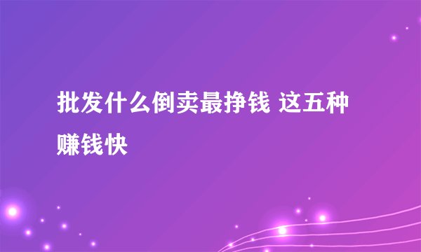 批发什么倒卖最挣钱 这五种赚钱快