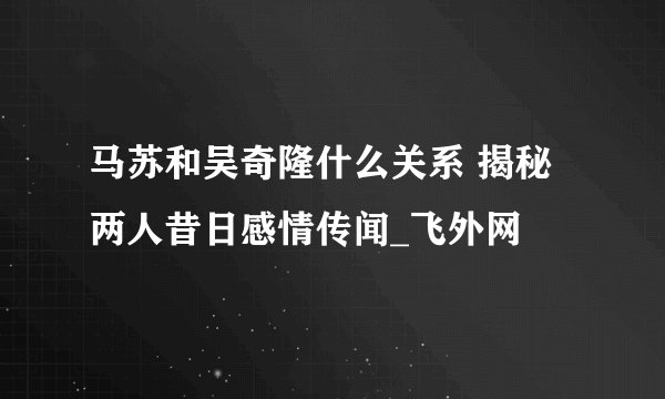 马苏和吴奇隆什么关系 揭秘两人昔日感情传闻_飞外网