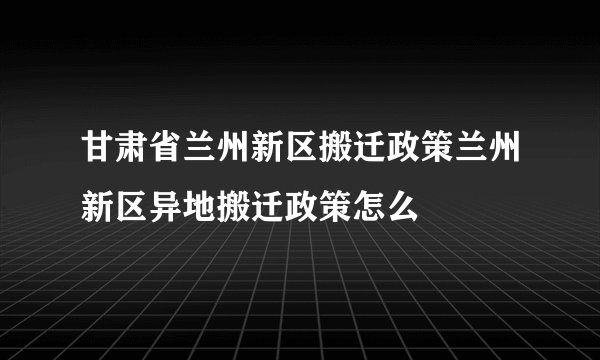 甘肃省兰州新区搬迁政策兰州新区异地搬迁政策怎么
