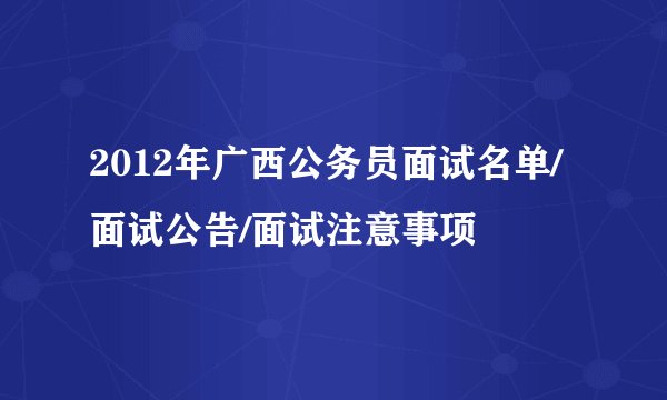 2012年广西公务员面试名单/面试公告/面试注意事项