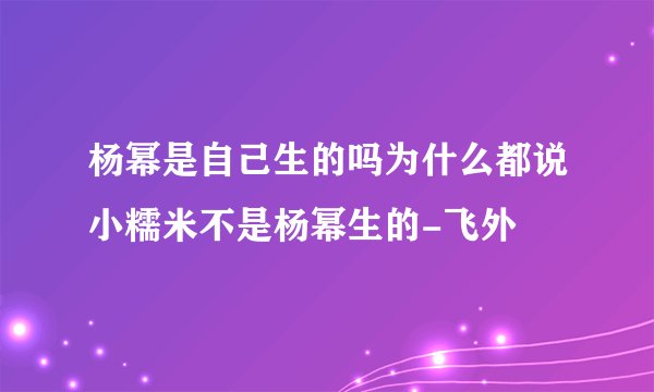 杨幂是自己生的吗为什么都说小糯米不是杨幂生的-飞外