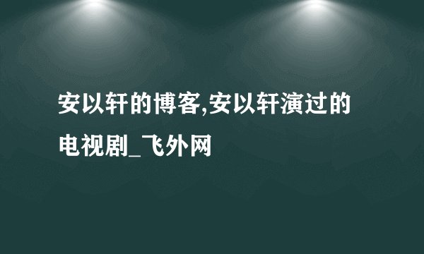 安以轩的博客,安以轩演过的电视剧_飞外网