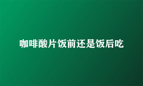 咖啡酸片饭前还是饭后吃