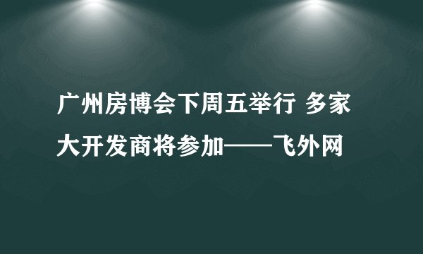 广州房博会下周五举行 多家大开发商将参加——飞外网