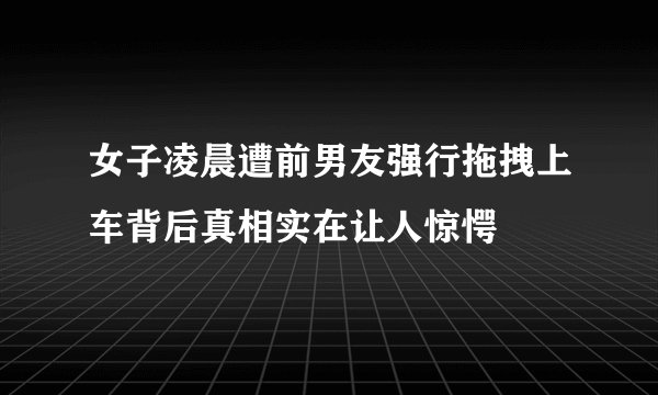 女子凌晨遭前男友强行拖拽上车背后真相实在让人惊愕