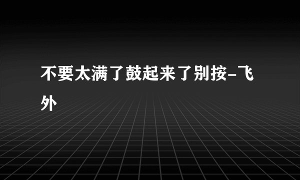 不要太满了鼓起来了别按-飞外